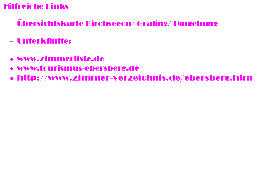 Textfeld: Hilfreiche Links

-	�bersichtskarte Kirchseeon/ Grafing/ Umgebung

-	Unterk�nfte:

�	www.zimmerliste.de
�	www.tourismus-ebersberg.de
�	http://www.zimmer-verzeichnis.de/ebersberg.htm

Sonstige Informationen:
Als Spielkomitee zur Spielplanung haben sich bereit erkl�rt: Doreen H�nsel (doreen_haensel@yahoo.de) und Nils Bornemann
(h-2-o@gmx.de) Danke! Wenn ihr Spiele plant wendet euch an die zwei, die das Ganze ein wenig koordinieren.

